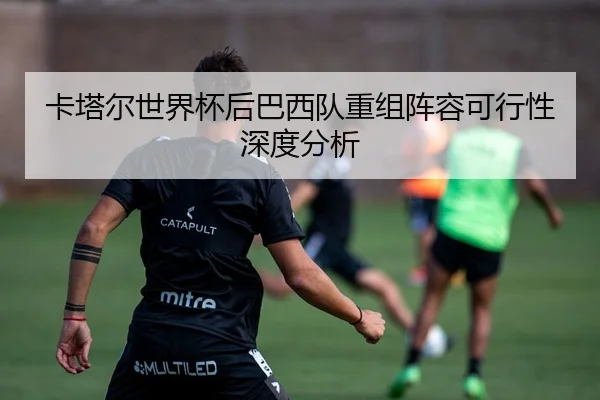 卡塔尔世界杯后巴西队重组阵容可行性深度分析
